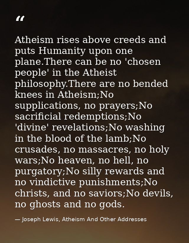 Atheism rises above creeds and puts Humanity upon one plane.There can be no 'chosen people' in the Atheist philosophy.Th — Joseph Lewis, Atheism And Other Addresses