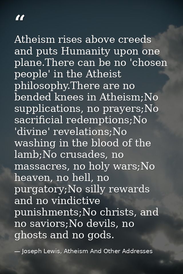 Atheism rises above creeds and puts Humanity upon one plane.There can be no 'chosen people' in the Atheist philosophy.Th — Joseph Lewis, Atheism And Other Addresses