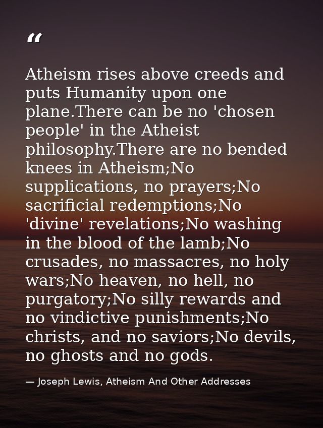 Atheism rises above creeds and puts Humanity upon one plane.There can be no 'chosen people' in the Atheist philosophy.Th — Joseph Lewis, Atheism And Other Addresses
