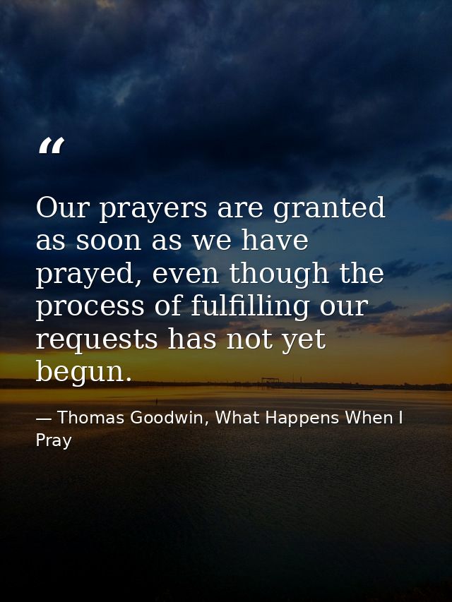 Our prayers are granted as soon as we have prayed, even though the process of fulfilling our requests has not yet begun. — Thomas Goodwin, What Happens When I Pray