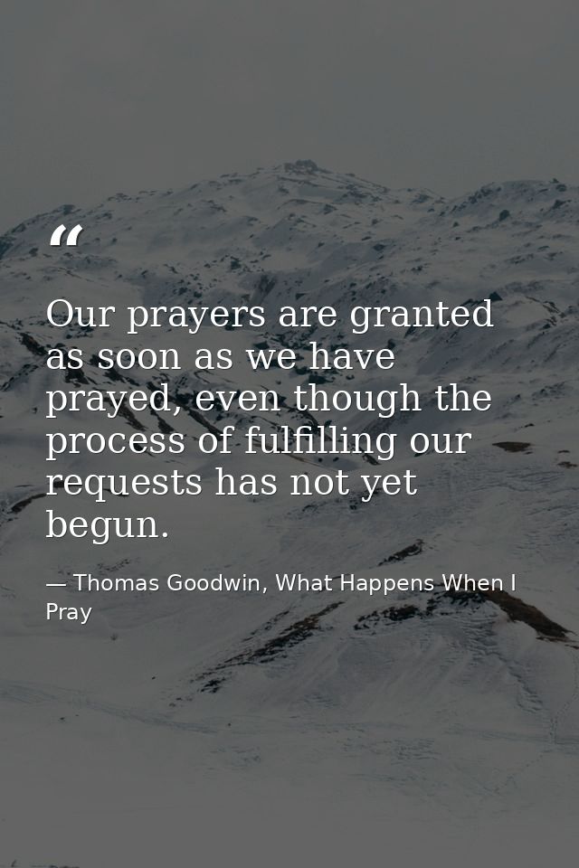 Our prayers are granted as soon as we have prayed, even though the process of fulfilling our requests has not yet begun. — Thomas Goodwin, What Happens When I Pray