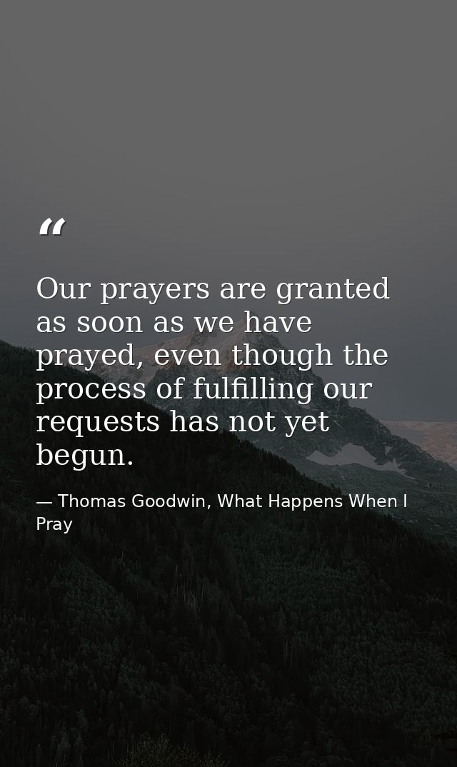 Our prayers are granted as soon as we have prayed, even though the process of fulfilling our requests has not yet begun. — Thomas Goodwin, What Happens When I Pray