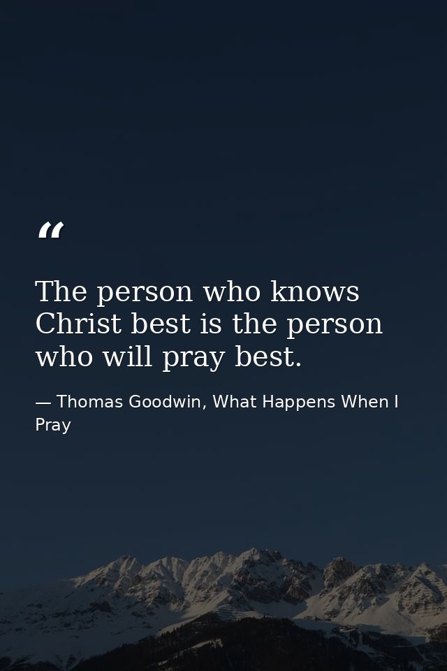 The person who knows Christ best is the person who will pray best. — Thomas Goodwin, What Happens When I Pray