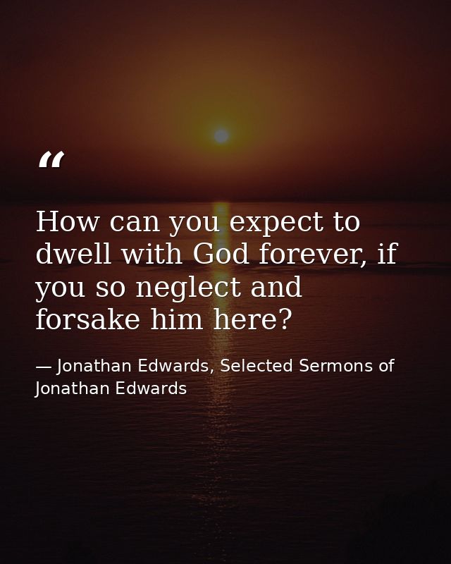 How can you expect to dwell with God forever, if you so neglect and forsake him here? — Jonathan Edwards, Selected Sermons of Jonathan Edwards
