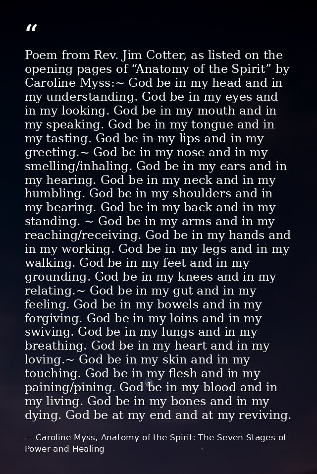 Poem from Rev. Jim Cotter, as listed on the opening pages of “Anatomy of the Spirit” by Caroline Myss:~ God be in my hea — Caroline Myss, Anatomy of the Spirit: The Seven Stages of Power and Healing