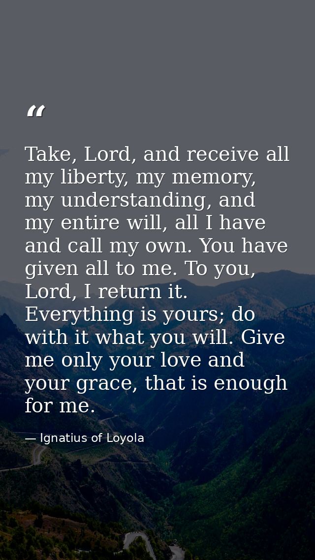 Take, Lord, and receive all my liberty, my memory, my understanding, and my entire will, all I have and call my own. You — Ignatius of Loyola