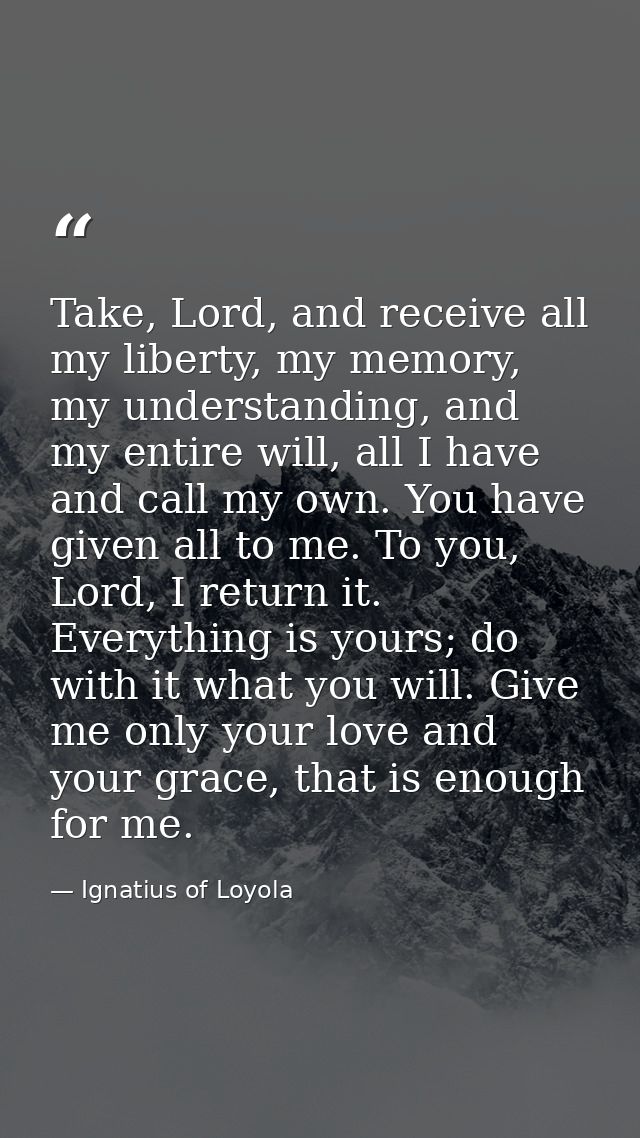 Take, Lord, and receive all my liberty, my memory, my understanding, and my entire will, all I have and call my own. You — Ignatius of Loyola