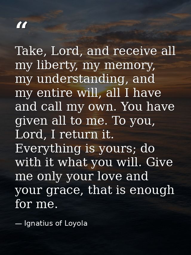 Take, Lord, and receive all my liberty, my memory, my understanding, and my entire will, all I have and call my own. You — Ignatius of Loyola