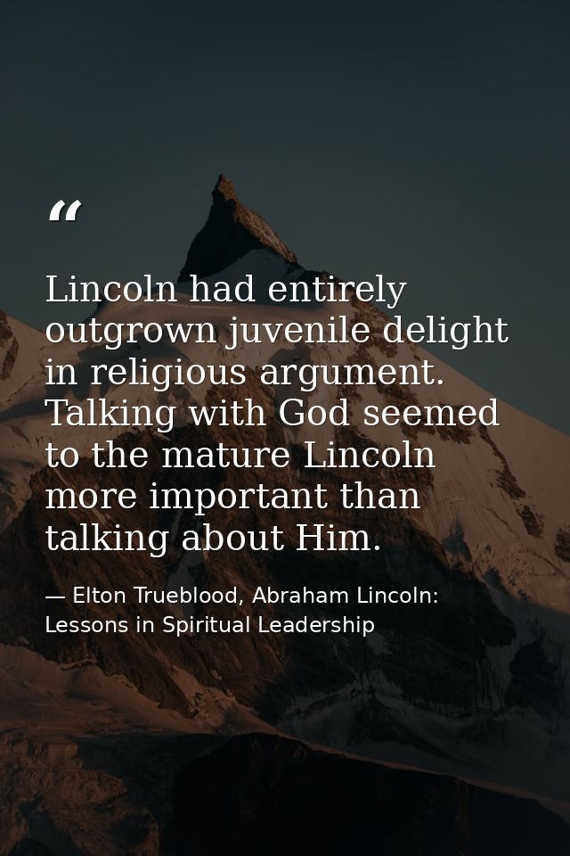 Lincoln had entirely outgrown juvenile delight in religious argument. Talking with God seemed to the mature Lincoln more — Elton Trueblood, Abraham Lincoln: Lessons in Spiritual Leadership