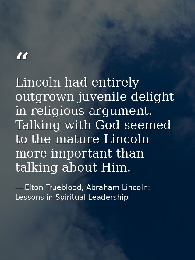 Lincoln had entirely outgrown juvenile delight in religious argument. Talking with God seemed to the mature Lincoln more — Elton Trueblood, Abraham Lincoln: Lessons in Spiritual Leadership
