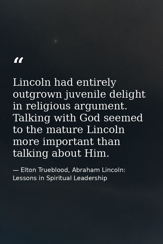 Lincoln had entirely outgrown juvenile delight in religious argument. Talking with God seemed to the mature Lincoln more — Elton Trueblood, Abraham Lincoln: Lessons in Spiritual Leadership