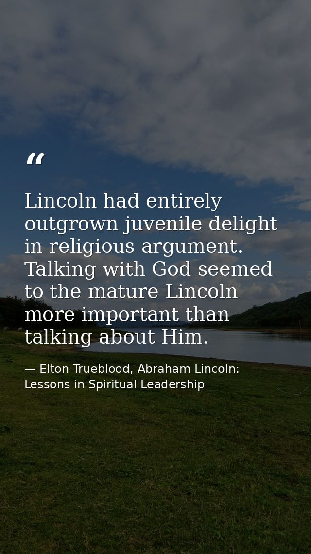 Lincoln had entirely outgrown juvenile delight in religious argument. Talking with God seemed to the mature Lincoln more — Elton Trueblood, Abraham Lincoln: Lessons in Spiritual Leadership