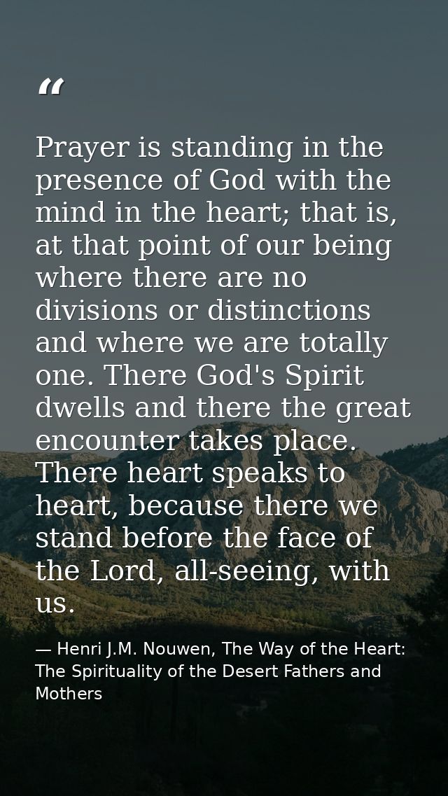 Prayer is standing in the presence of God with the mind in the heart; that is, at that point of our being where there ar — Henri J.M. Nouwen, The Way of the Heart: The Spirituality of the Desert Fathers and Mothers