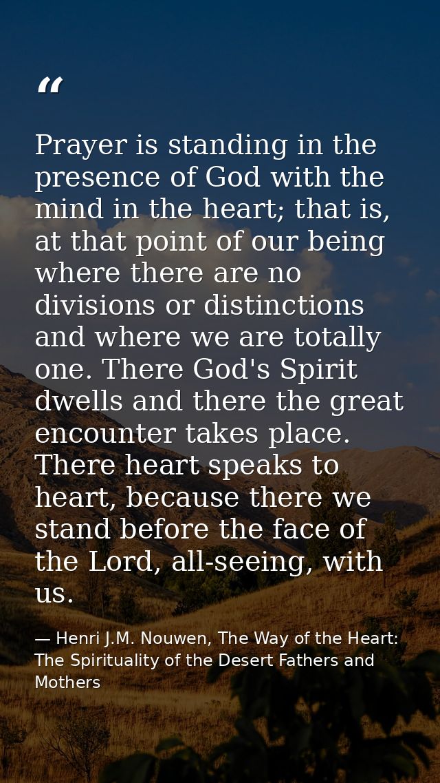 Prayer is standing in the presence of God with the mind in the heart; that is, at that point of our being where there ar — Henri J.M. Nouwen, The Way of the Heart: The Spirituality of the Desert Fathers and Mothers
