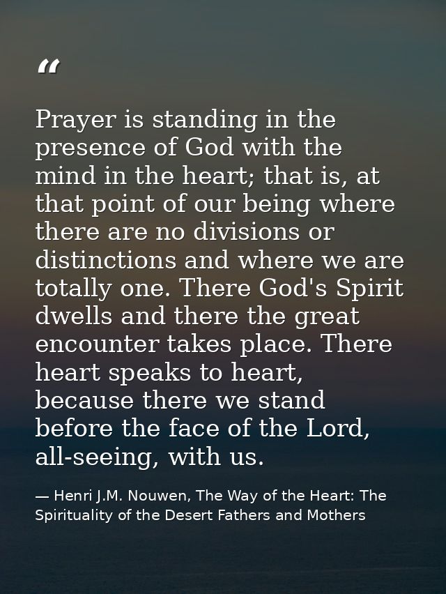 Prayer is standing in the presence of God with the mind in the heart; that is, at that point of our being where there ar — Henri J.M. Nouwen, The Way of the Heart: The Spirituality of the Desert Fathers and Mothers