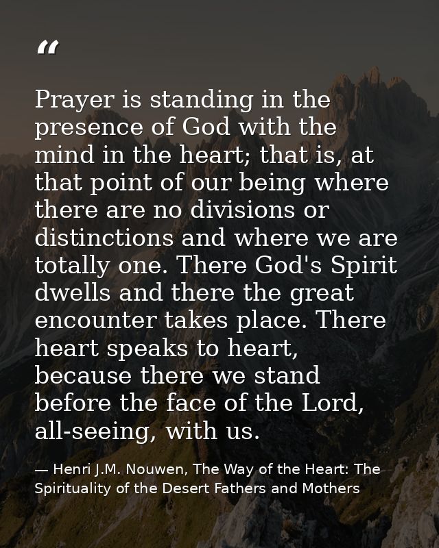 Prayer is standing in the presence of God with the mind in the heart; that is, at that point of our being where there ar — Henri J.M. Nouwen, The Way of the Heart: The Spirituality of the Desert Fathers and Mothers