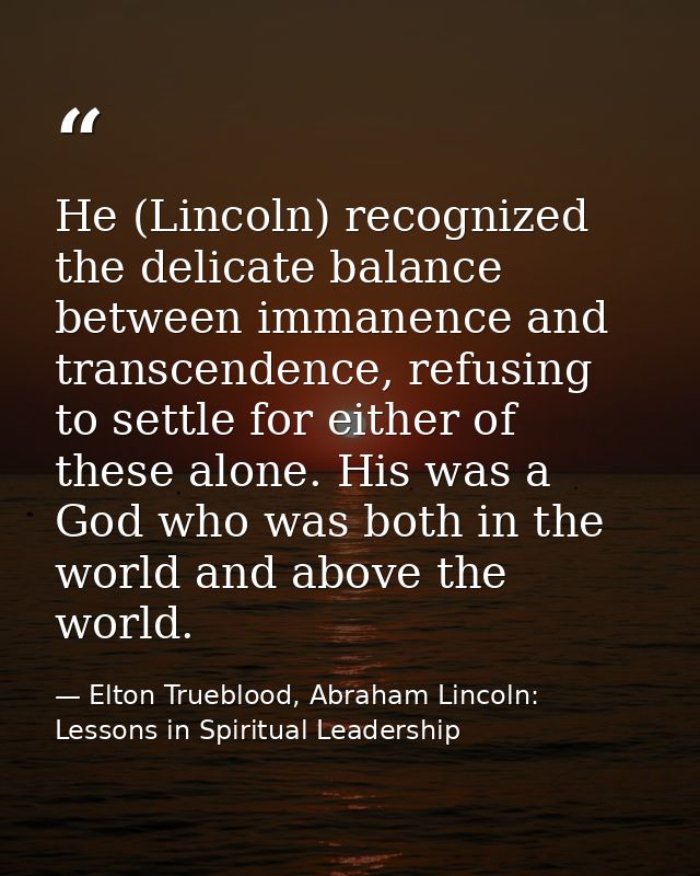 He (Lincoln) recognized the delicate balance between immanence and transcendence, refusing to settle for either of these — Elton Trueblood, Abraham Lincoln: Lessons in Spiritual Leadership