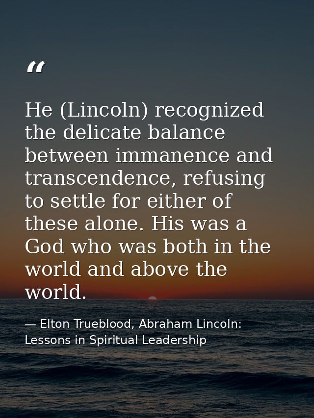 He (Lincoln) recognized the delicate balance between immanence and transcendence, refusing to settle for either of these — Elton Trueblood, Abraham Lincoln: Lessons in Spiritual Leadership