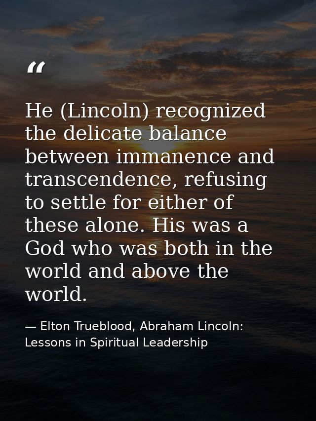 He (Lincoln) recognized the delicate balance between immanence and transcendence, refusing to settle for either of these — Elton Trueblood, Abraham Lincoln: Lessons in Spiritual Leadership