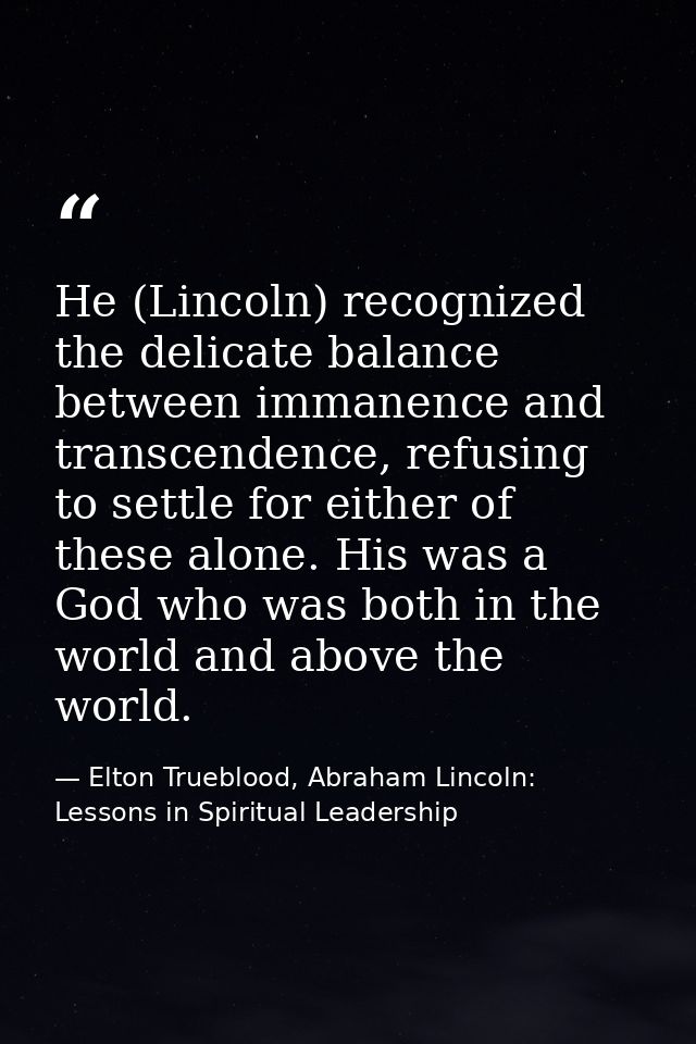 He (Lincoln) recognized the delicate balance between immanence and transcendence, refusing to settle for either of these — Elton Trueblood, Abraham Lincoln: Lessons in Spiritual Leadership