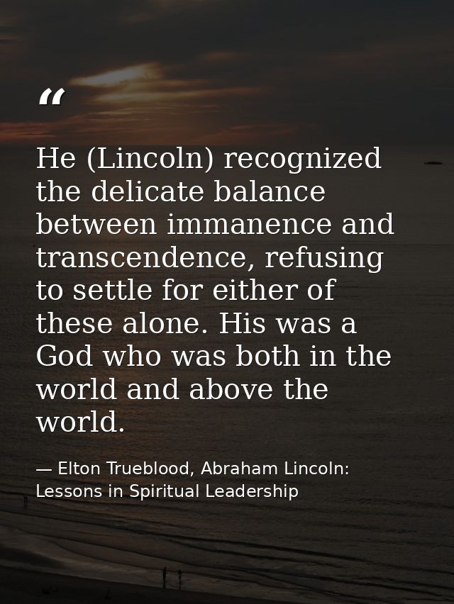 He (Lincoln) recognized the delicate balance between immanence and transcendence, refusing to settle for either of these — Elton Trueblood, Abraham Lincoln: Lessons in Spiritual Leadership