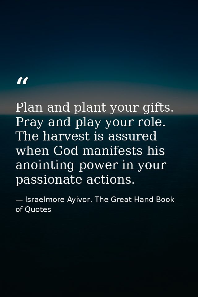 Plan and plant your gifts. Pray and play your role. The harvest is assured when God manifests his anointing power in you — Israelmore Ayivor, The Great Hand Book of Quotes