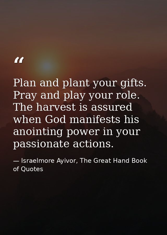 Plan and plant your gifts. Pray and play your role. The harvest is assured when God manifests his anointing power in you — Israelmore Ayivor, The Great Hand Book of Quotes