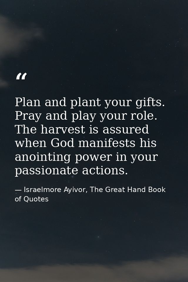Plan and plant your gifts. Pray and play your role. The harvest is assured when God manifests his anointing power in you — Israelmore Ayivor, The Great Hand Book of Quotes