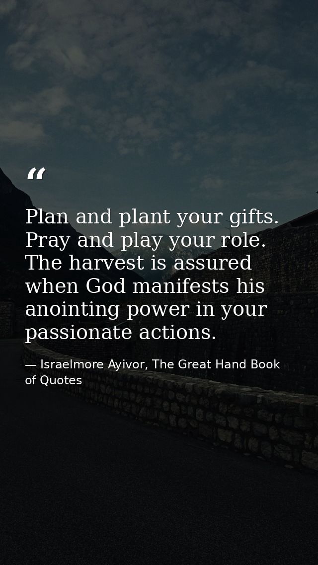 Plan and plant your gifts. Pray and play your role. The harvest is assured when God manifests his anointing power in you — Israelmore Ayivor, The Great Hand Book of Quotes