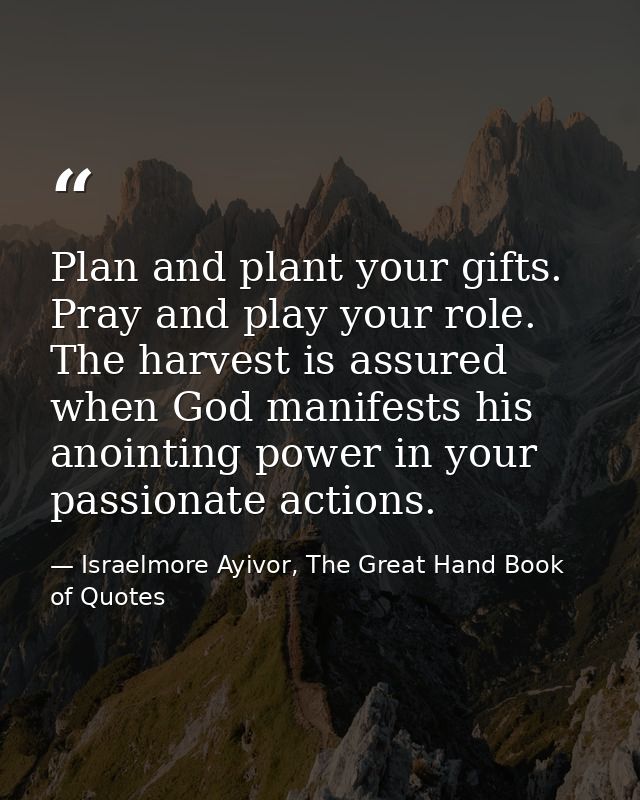 Plan and plant your gifts. Pray and play your role. The harvest is assured when God manifests his anointing power in you — Israelmore Ayivor, The Great Hand Book of Quotes