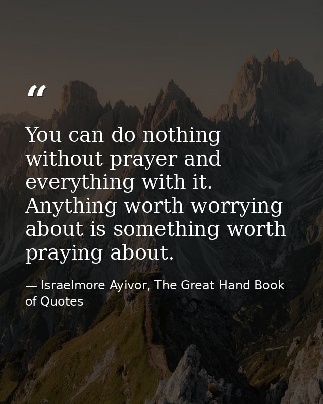 You can do nothing without prayer and everything with it. Anything worth worrying about is something worth praying about — Israelmore Ayivor, The Great Hand Book of Quotes