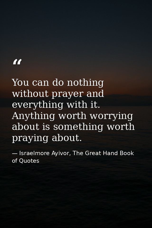 You can do nothing without prayer and everything with it. Anything worth worrying about is something worth praying about — Israelmore Ayivor, The Great Hand Book of Quotes