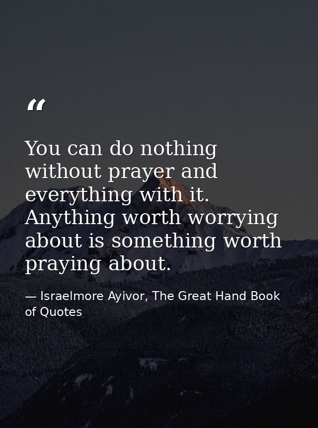 You can do nothing without prayer and everything with it. Anything worth worrying about is something worth praying about — Israelmore Ayivor, The Great Hand Book of Quotes