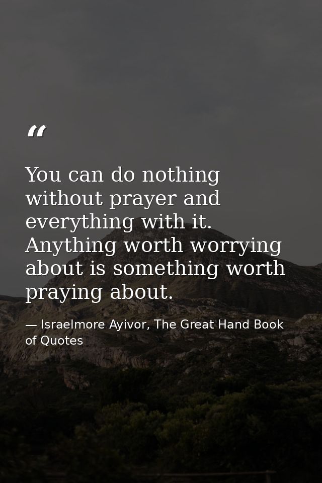 You can do nothing without prayer and everything with it. Anything worth worrying about is something worth praying about — Israelmore Ayivor, The Great Hand Book of Quotes