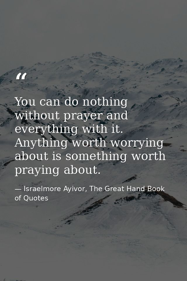 You can do nothing without prayer and everything with it. Anything worth worrying about is something worth praying about — Israelmore Ayivor, The Great Hand Book of Quotes