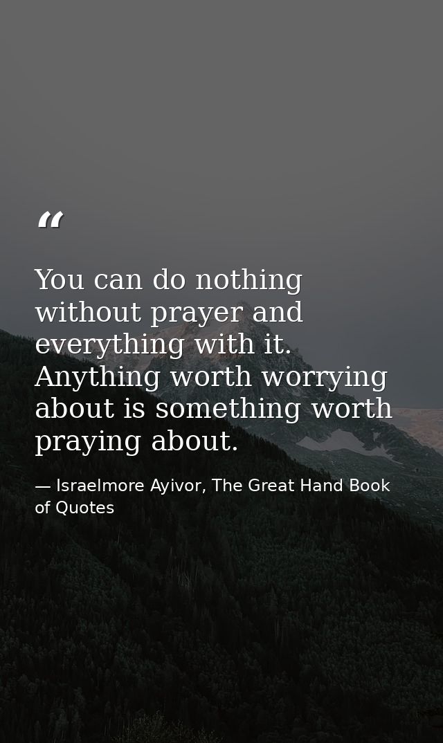 You can do nothing without prayer and everything with it. Anything worth worrying about is something worth praying about — Israelmore Ayivor, The Great Hand Book of Quotes