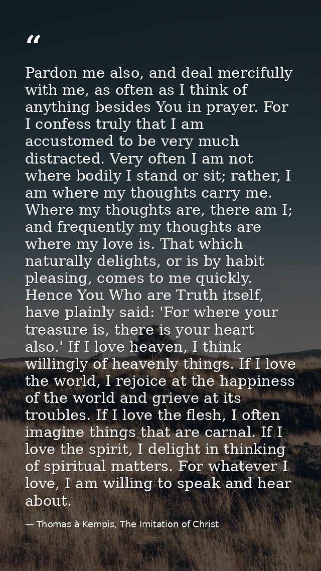 Pardon me also, and deal mercifully with me, as often as I think of anything besides You in prayer. For I confess truly  — Thomas à Kempis, The Imitation of Christ