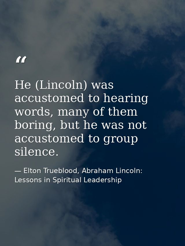 He (Lincoln) was accustomed to hearing words, many of them boring, but he was not accustomed to group silence. — Elton Trueblood, Abraham Lincoln: Lessons in Spiritual Leadership