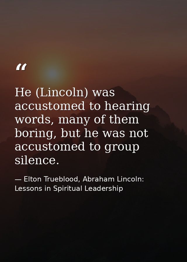 He (Lincoln) was accustomed to hearing words, many of them boring, but he was not accustomed to group silence. — Elton Trueblood, Abraham Lincoln: Lessons in Spiritual Leadership