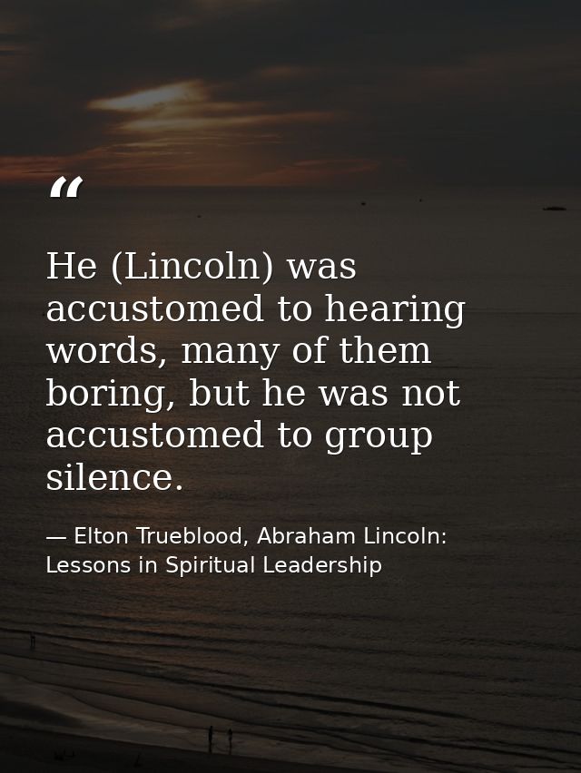 He (Lincoln) was accustomed to hearing words, many of them boring, but he was not accustomed to group silence. — Elton Trueblood, Abraham Lincoln: Lessons in Spiritual Leadership