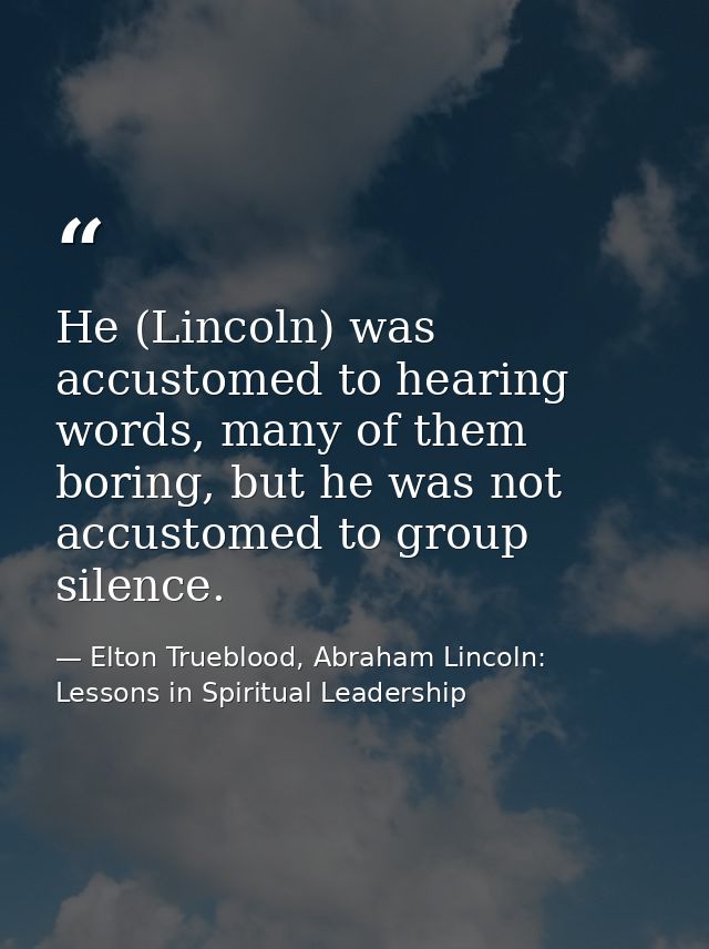 He (Lincoln) was accustomed to hearing words, many of them boring, but he was not accustomed to group silence. — Elton Trueblood, Abraham Lincoln: Lessons in Spiritual Leadership
