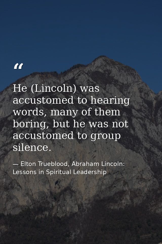 He (Lincoln) was accustomed to hearing words, many of them boring, but he was not accustomed to group silence. — Elton Trueblood, Abraham Lincoln: Lessons in Spiritual Leadership