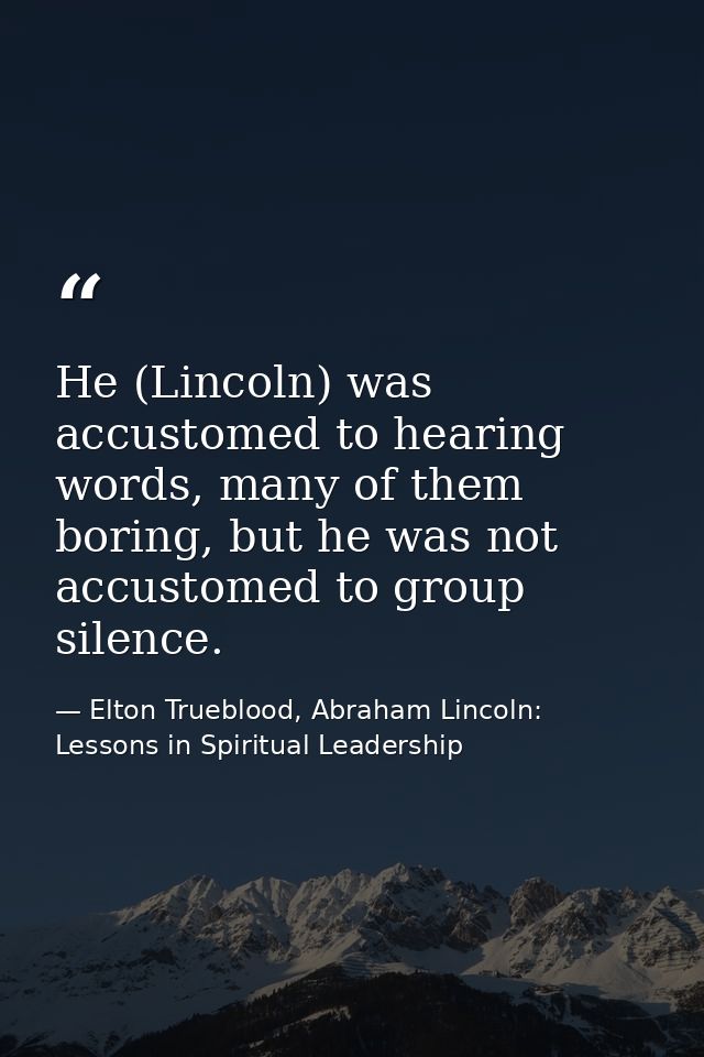 He (Lincoln) was accustomed to hearing words, many of them boring, but he was not accustomed to group silence. — Elton Trueblood, Abraham Lincoln: Lessons in Spiritual Leadership