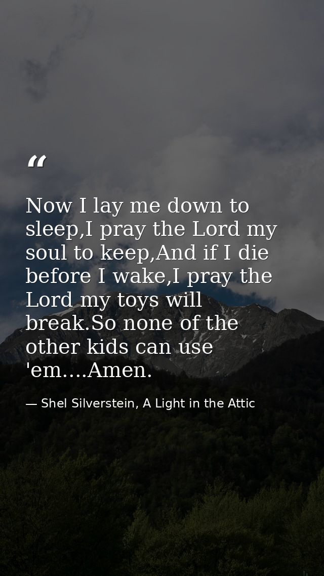 Now I lay me down to sleep,I pray the Lord my soul to keep,And if I die before I wake,I pray the Lord my toys will break — Shel Silverstein, A Light in the Attic