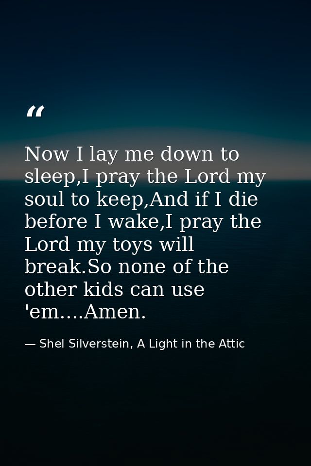 Now I lay me down to sleep,I pray the Lord my soul to keep,And if I die before I wake,I pray the Lord my toys will break — Shel Silverstein, A Light in the Attic