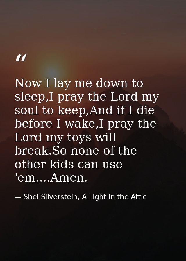 Now I lay me down to sleep,I pray the Lord my soul to keep,And if I die before I wake,I pray the Lord my toys will break — Shel Silverstein, A Light in the Attic