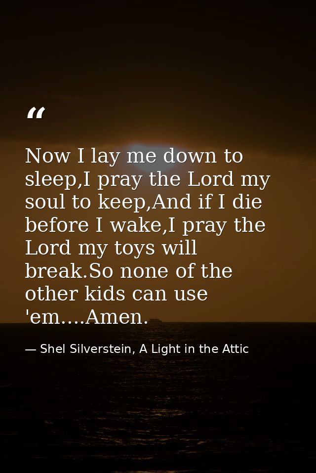 Now I lay me down to sleep,I pray the Lord my soul to keep,And if I die before I wake,I pray the Lord my toys will break — Shel Silverstein, A Light in the Attic