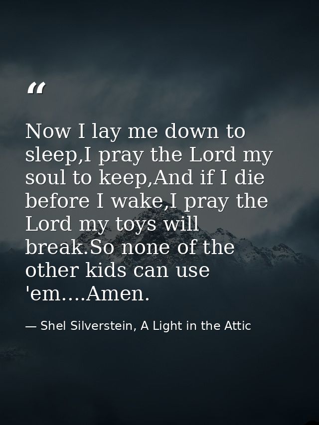 Now I lay me down to sleep,I pray the Lord my soul to keep,And if I die before I wake,I pray the Lord my toys will break — Shel Silverstein, A Light in the Attic