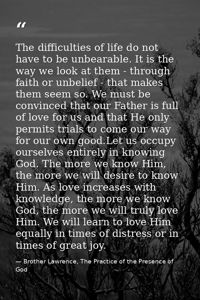The difficulties of life do not have to be unbearable. It is the way we look at them - through faith or unbelief - that  — Brother Lawrence, The Practice of the Presence of God