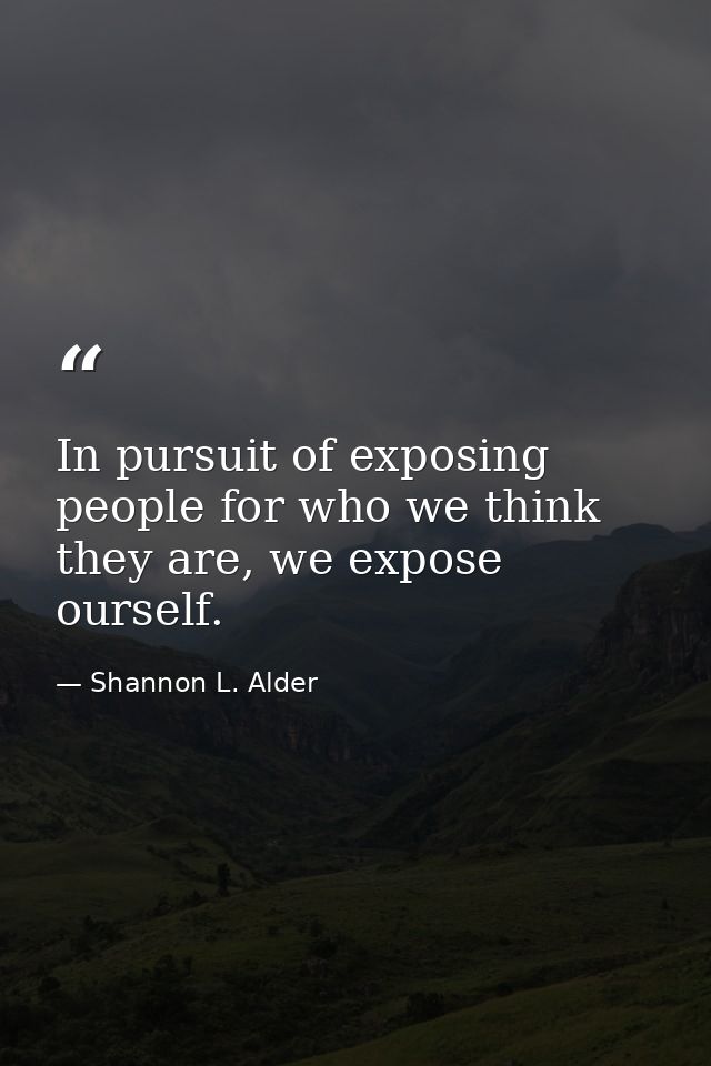 In pursuit of exposing people for who we think they are, we expose ourself. — Shannon L. Alder